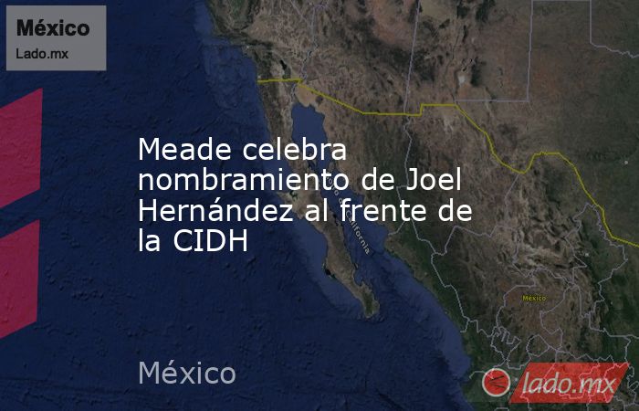 Meade celebra nombramiento de Joel Hernández al frente de la CIDH. Noticias en tiempo real