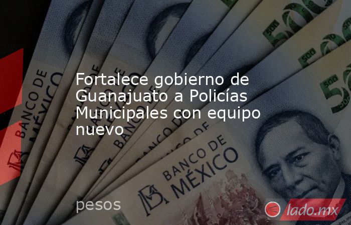 Fortalece gobierno de Guanajuato a Policías Municipales con equipo nuevo. Noticias en tiempo real