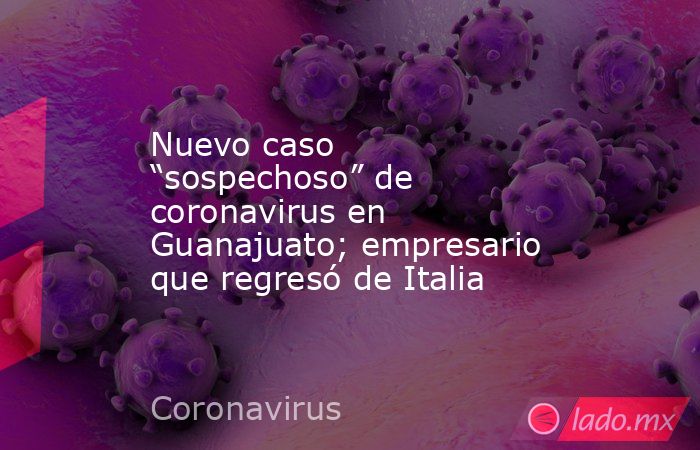 Nuevo caso “sospechoso” de coronavirus en Guanajuato; empresario que regresó de Italia. Noticias en tiempo real
