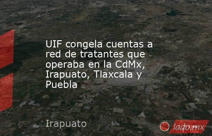 UIF congela cuentas a red de tratantes que operaba en la CdMx, Irapuato, Tlaxcala y Puebla. Noticias en tiempo real