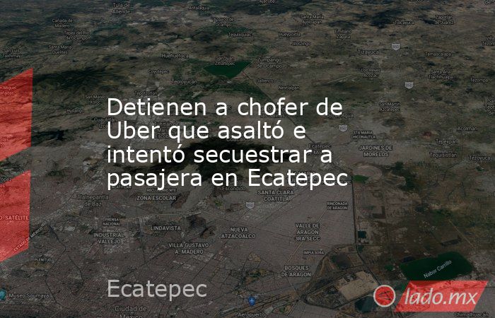Detienen a chofer de Uber que asaltó e intentó secuestrar a pasajera en Ecatepec. Noticias en tiempo real