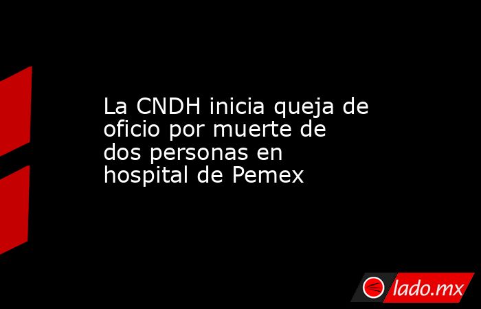 La CNDH inicia queja de oficio por muerte de dos personas en hospital de Pemex. Noticias en tiempo real