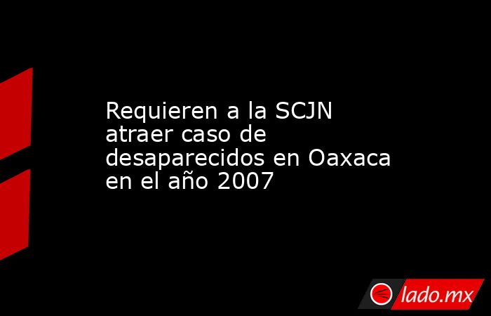 Requieren a la SCJN atraer caso de desaparecidos en Oaxaca en el año 2007. Noticias en tiempo real