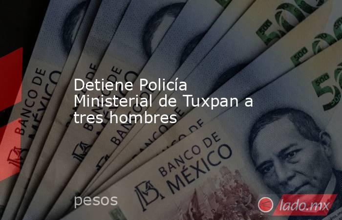 Detiene Policía Ministerial de Tuxpan a tres hombres. Noticias en tiempo real
