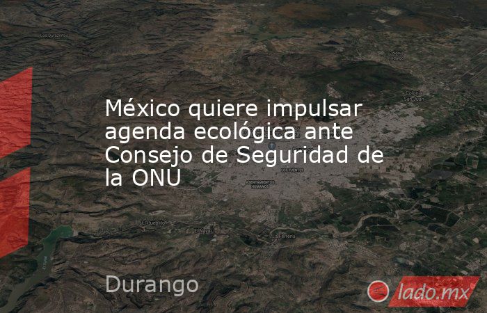 México quiere impulsar agenda ecológica ante Consejo de Seguridad de la ONU. Noticias en tiempo real