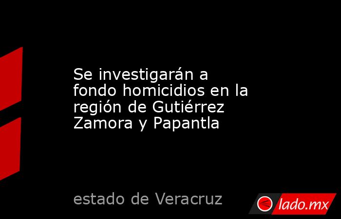 Se investigarán a fondo homicidios en la región de Gutiérrez Zamora y Papantla. Noticias en tiempo real