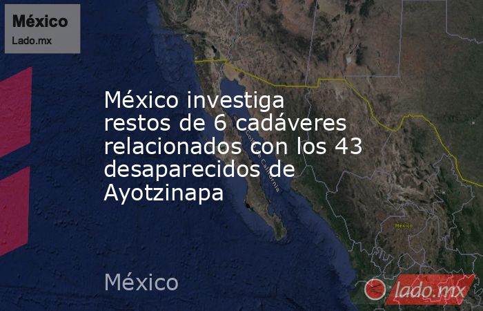 México investiga restos de 6 cadáveres relacionados con los 43 desaparecidos de Ayotzinapa. Noticias en tiempo real