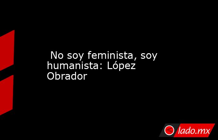  No soy feminista, soy humanista: López Obrador. Noticias en tiempo real