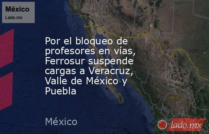 Por el bloqueo de profesores en vías, Ferrosur suspende cargas a Veracruz, Valle de México y Puebla. Noticias en tiempo real