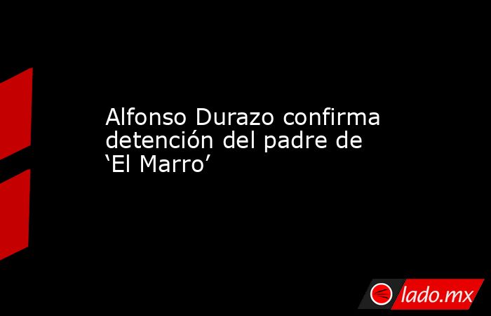 Alfonso Durazo confirma detención del padre de ‘El Marro’. Noticias en tiempo real