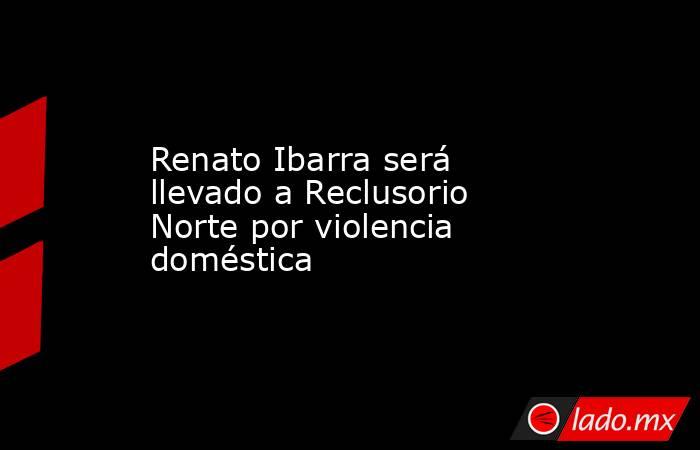 Renato Ibarra será llevado a Reclusorio Norte por violencia doméstica. Noticias en tiempo real