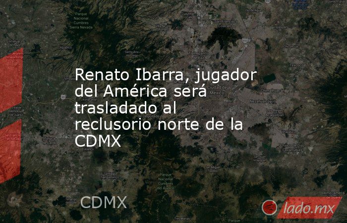 Renato Ibarra, jugador del América será trasladado al reclusorio norte de la CDMX. Noticias en tiempo real