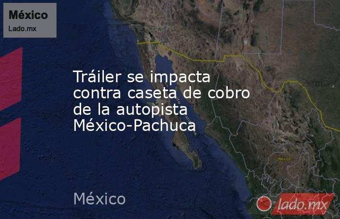 Tráiler se impacta contra caseta de cobro de la autopista México-Pachuca. Noticias en tiempo real