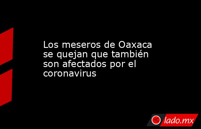Los meseros de Oaxaca se quejan que también son afectados por el coronavirus. Noticias en tiempo real