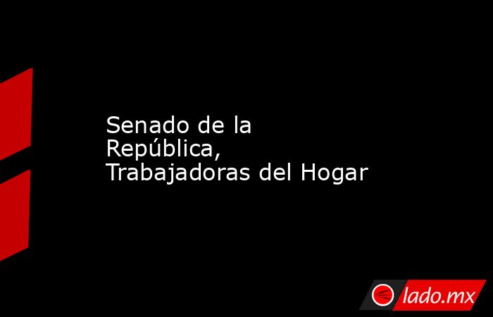 Senado de la República, Trabajadoras del Hogar. Noticias en tiempo real
