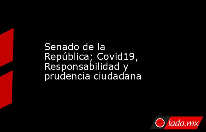 Senado de la República; Covid19, Responsabilidad y prudencia ciudadana. Noticias en tiempo real