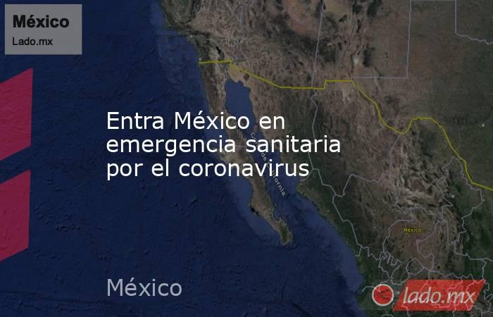 Entra México en emergencia sanitaria por el coronavirus. Noticias en tiempo real