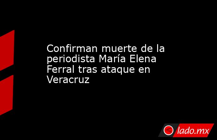 Confirman muerte de la periodista María Elena Ferral tras ataque en Veracruz. Noticias en tiempo real