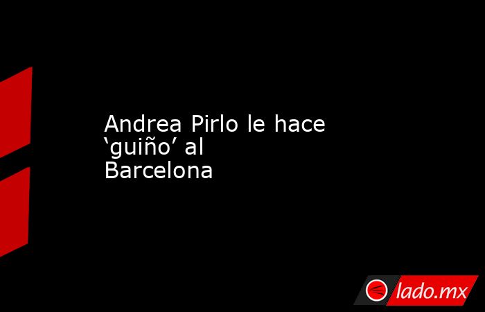 Andrea Pirlo le hace ‘guiño’ al Barcelona. Noticias en tiempo real