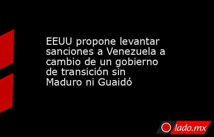 EEUU propone levantar sanciones a Venezuela a cambio de un gobierno de transición sin Maduro ni Guaidó. Noticias en tiempo real