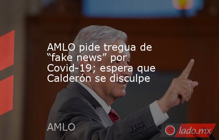 AMLO pide tregua de “fake news” por Covid-19; espera que Calderón se disculpe. Noticias en tiempo real