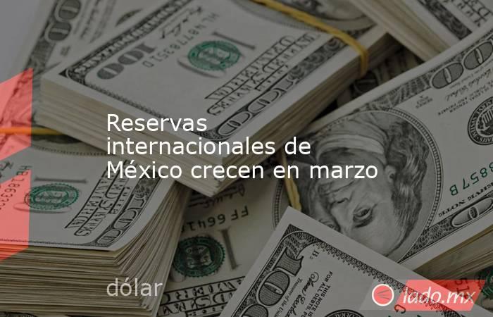 Reservas internacionales de México crecen en marzo. Noticias en tiempo real