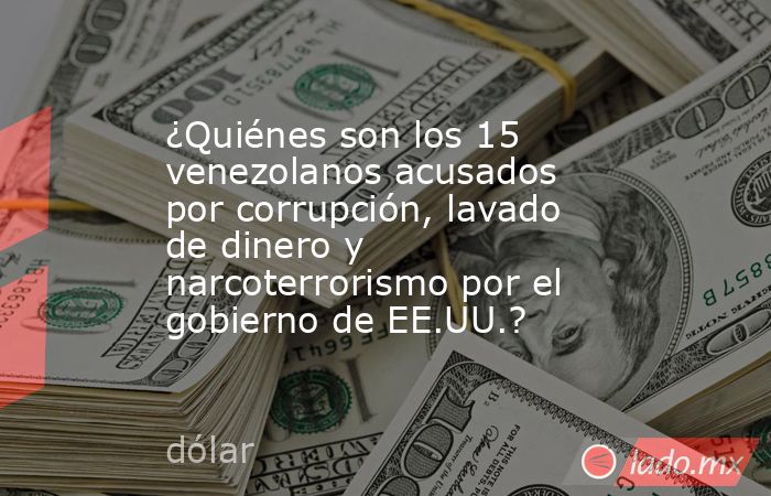 ¿Quiénes son los 15 venezolanos acusados por corrupción, lavado de dinero y narcoterrorismo por el gobierno de EE.UU.?. Noticias en tiempo real