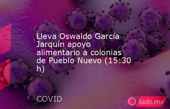 Lleva Oswaldo García Jarquín apoyo alimentario a colonias de Pueblo Nuevo (15:30 h). Noticias en tiempo real