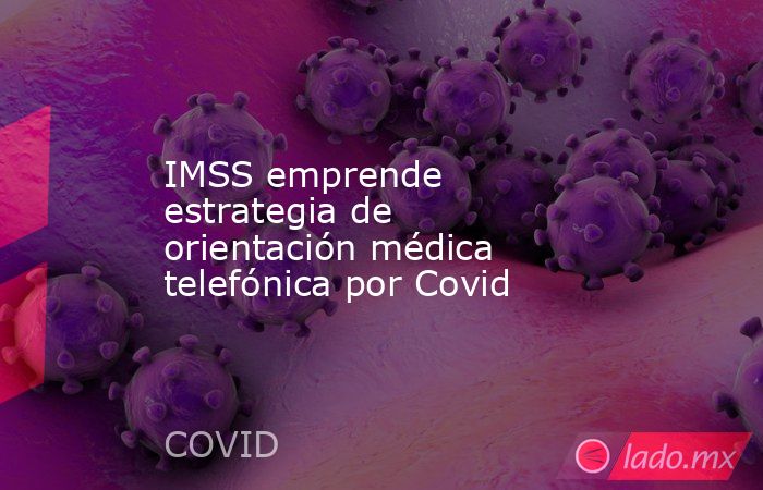IMSS emprende estrategia de orientación médica telefónica por Covid. Noticias en tiempo real