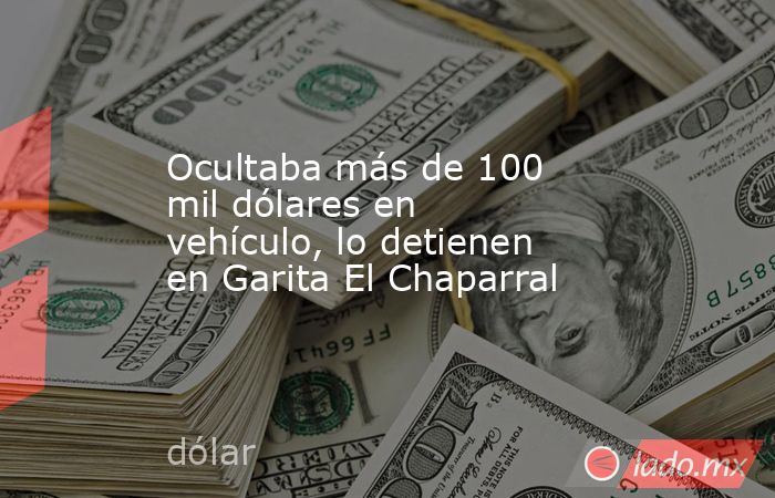 Ocultaba más de 100 mil dólares en vehículo, lo detienen en Garita El Chaparral. Noticias en tiempo real