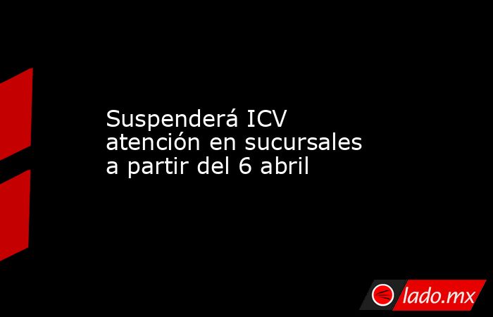 Suspenderá ICV atención en sucursales a partir del 6 abril. Noticias en tiempo real