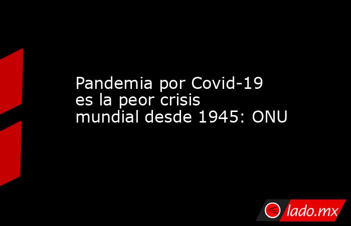 Pandemia por Covid-19 es la peor crisis mundial desde 1945: ONU. Noticias en tiempo real