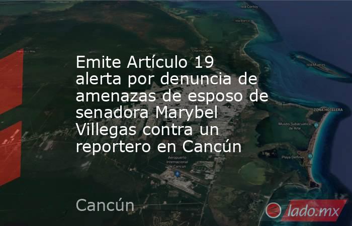 Emite Artículo 19 alerta por denuncia de amenazas de esposo de senadora Marybel Villegas contra un reportero en Cancún. Noticias en tiempo real