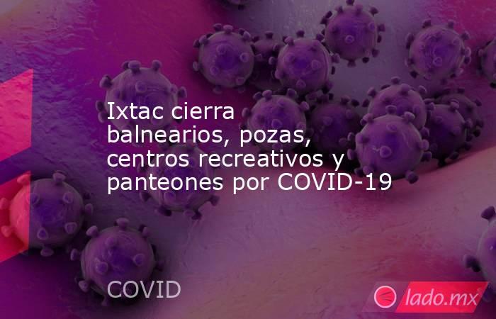 Ixtac cierra balnearios, pozas, centros recreativos y panteones por COVID-19. Noticias en tiempo real
