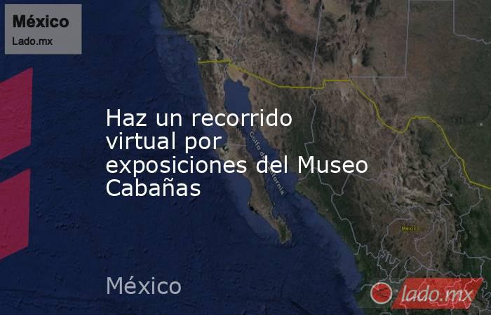 Haz un recorrido virtual por exposiciones del Museo Cabañas. Noticias en tiempo real