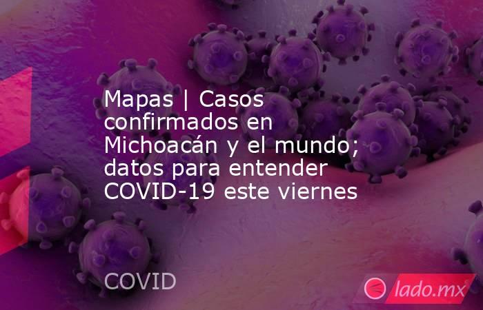 Mapas | Casos confirmados en Michoacán y el mundo; datos para entender COVID-19 este viernes. Noticias en tiempo real