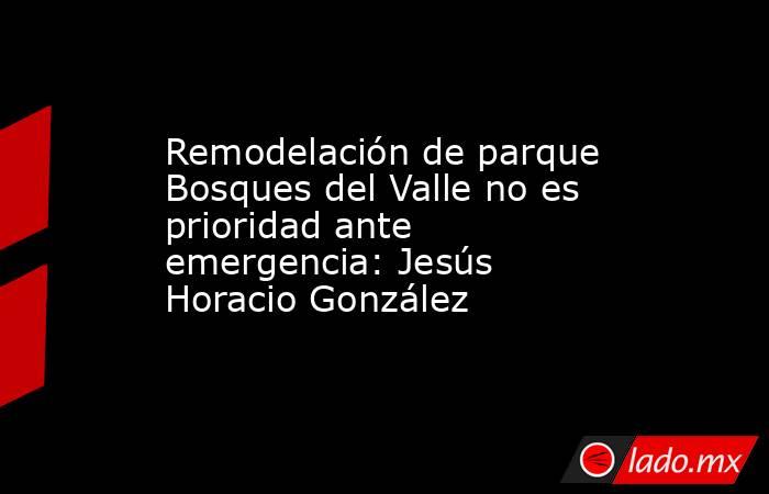 Remodelación de parque Bosques del Valle no es prioridad ante emergencia: Jesús Horacio González. Noticias en tiempo real