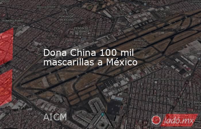 Dona China 100 mil mascarillas a México. Noticias en tiempo real