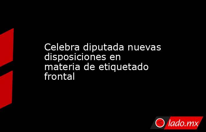 Celebra diputada nuevas disposiciones en materia de etiquetado frontal. Noticias en tiempo real