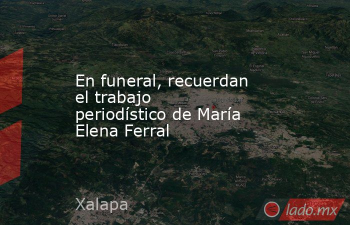 En funeral, recuerdan el trabajo periodístico de María Elena Ferral. Noticias en tiempo real