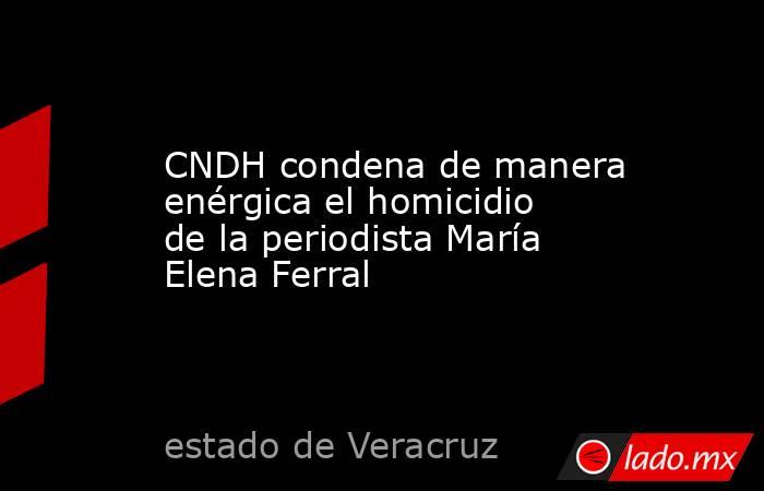 CNDH condena de manera enérgica el homicidio de la periodista María Elena Ferral. Noticias en tiempo real