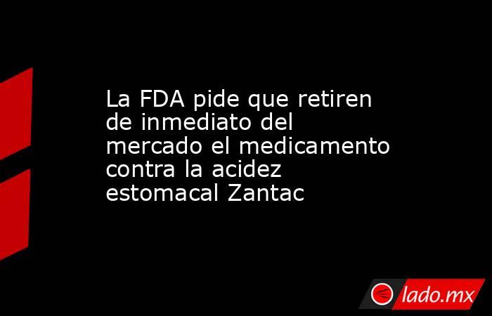 La FDA pide que retiren de inmediato del mercado el medicamento contra la acidez estomacal Zantac. Noticias en tiempo real