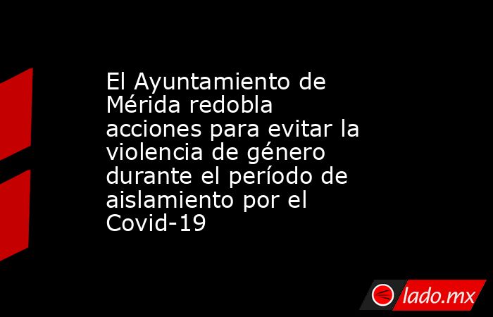 El Ayuntamiento de Mérida redobla acciones para evitar la violencia de género durante el período de aislamiento por el Covid-19. Noticias en tiempo real