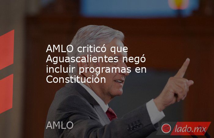 AMLO criticó que Aguascalientes negó incluir programas en Constitución. Noticias en tiempo real