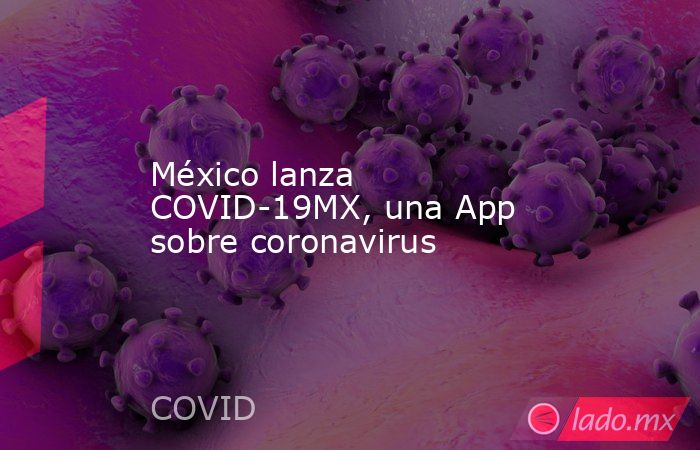 México lanza COVID-19MX, una App sobre coronavirus. Noticias en tiempo real