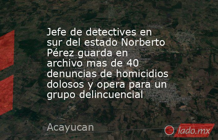 Jefe de detectives en sur del estado Norberto Pérez guarda en archivo mas de 40 denuncias de homicidios dolosos y opera para un grupo delincuencial. Noticias en tiempo real