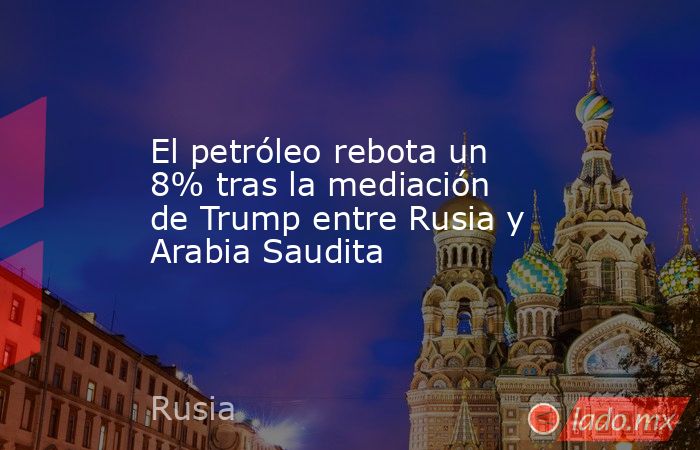 El petróleo rebota un 8% tras la mediación de Trump entre Rusia y Arabia Saudita. Noticias en tiempo real