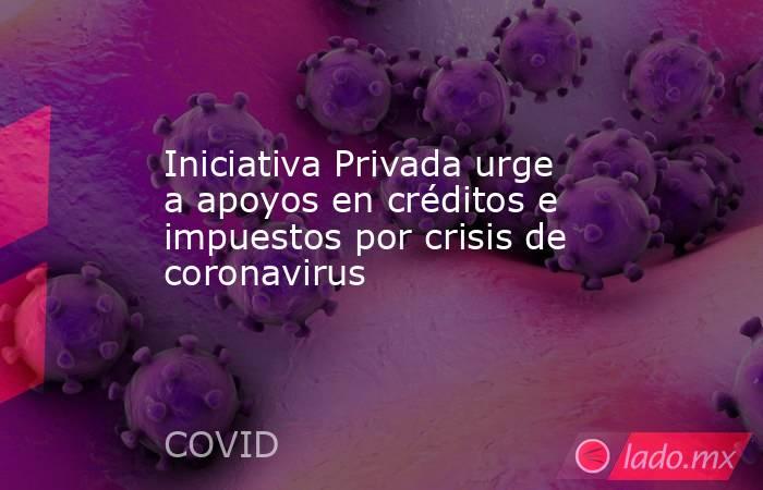 Iniciativa Privada urge a apoyos en créditos e impuestos por crisis de coronavirus. Noticias en tiempo real