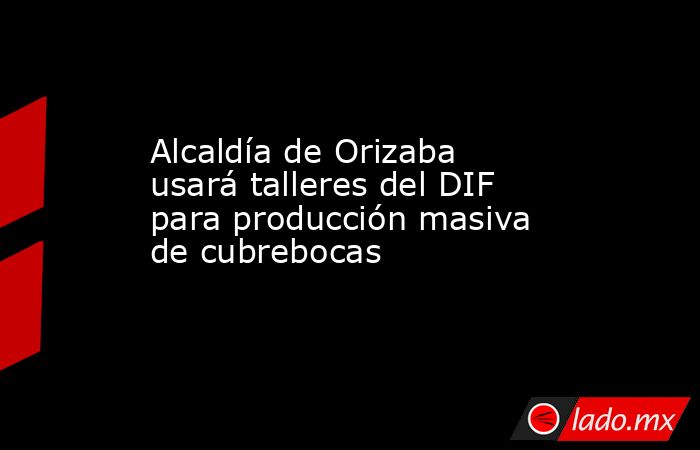 Alcaldía de Orizaba usará talleres del DIF para producción masiva de cubrebocas. Noticias en tiempo real