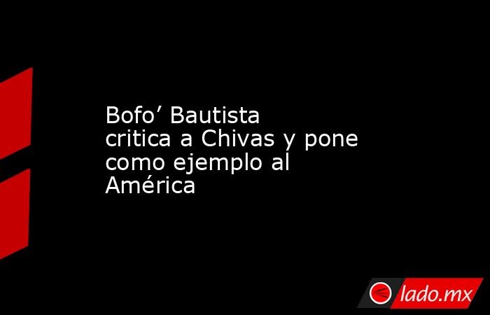 Bofo’ Bautista critica a Chivas y pone como ejemplo al América. Noticias en tiempo real